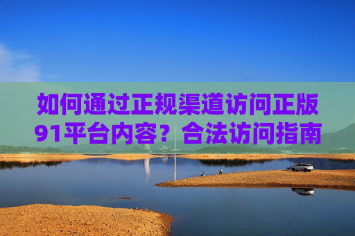如何通过正规渠道访问正版91平台内容?合法访问指南与注意事项,91平台正版内容合法访问指南与注意事项 如何通过正规渠道访问正版91平台内容?合法访问指南与注意事项,91平台正版内容合法访问指南与注意事项