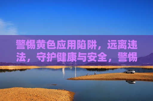 警惕黄色应用陷阱,远离违法,守护健康与安全,警惕黄色应用陷阱,守护健康与安全 警惕黄色应用陷阱,远离违法,守护健康与安全,警惕黄色应用陷阱,守护健康与安全