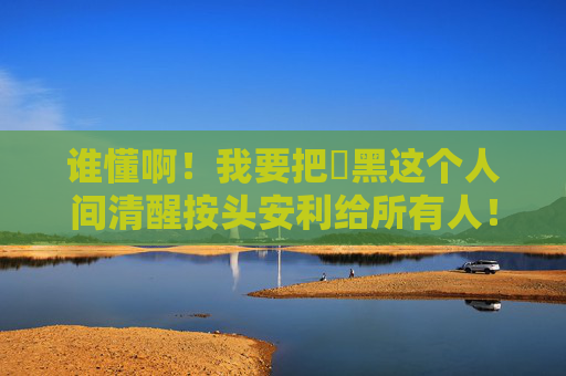 谁懂啊!我要把屌黑这个人间清醒按头安利给所有人!按头安利!屌黑这人间清醒谁不迷糊? 谁懂啊!我要把屌黑这个人间清醒按头安利给所有人!按头安利!屌黑这人间清醒谁不迷糊?