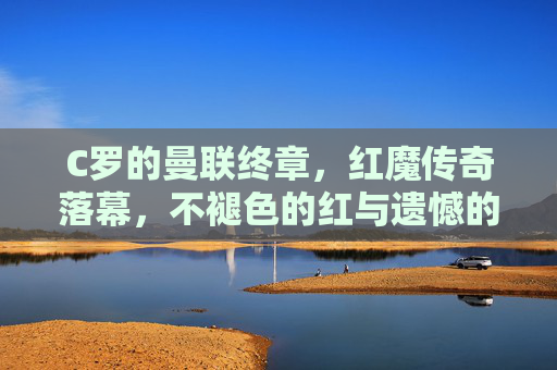 C罗的曼联终章,红魔传奇落幕,不褪色的红与遗憾的终场,C罗红魔终章,不褪色红与遗憾落幕 C罗的曼联终章,红魔传奇落幕,不褪色的红与遗憾的终场,C罗红魔终章,不褪色红与遗憾落幕