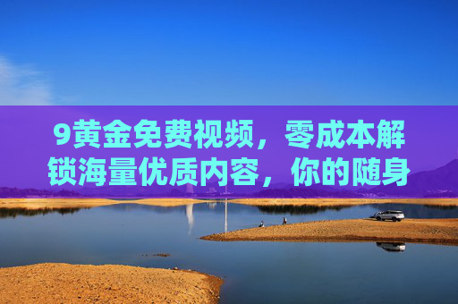 9黄金免费视频,零成本解锁海量优质内容,你的随身娱乐宝库,9黄金免费视频,零成本解锁海量优质随身娱乐宝库 9黄金免费视频,零成本解锁海量优质内容,你的随身娱乐宝库,9黄金免费视频,零成本解锁海量优质随身娱乐宝库