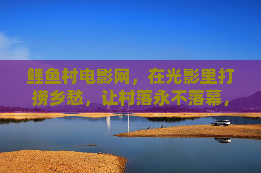鲤鱼村电影网，在光影里打捞乡愁，让村落永不落幕，鲤鱼村电影网，光影打捞乡愁，村落永不落幕