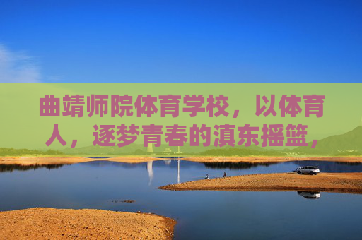 曲靖师院体育学校，以体育人，逐梦青春的滇东摇篮，曲靖师院体育学校，以体育人，筑梦滇东青春摇篮