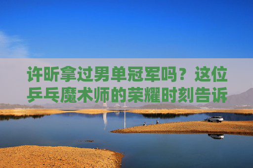 许昕拿过男单冠军吗?这位乒乓魔术师的荣耀时刻告诉你答案,乒乓魔术师许昕的男单冠军荣耀时刻 许昕拿过男单冠军吗?这位乒乓魔术师的荣耀时刻告诉你答案,乒乓魔术师许昕的男单冠军荣耀时刻