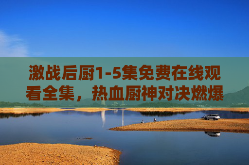 激战后厨1-5集免费在线观看全集,热血厨神对决燃爆你的屏幕!激战后厨1-5集免费观看!热血厨神对决燃爆屏幕 激战后厨1-5集免费在线观看全集,热血厨神对决燃爆你的屏幕!激战后厨1-5集免费观看!热血厨神对决燃爆屏幕
