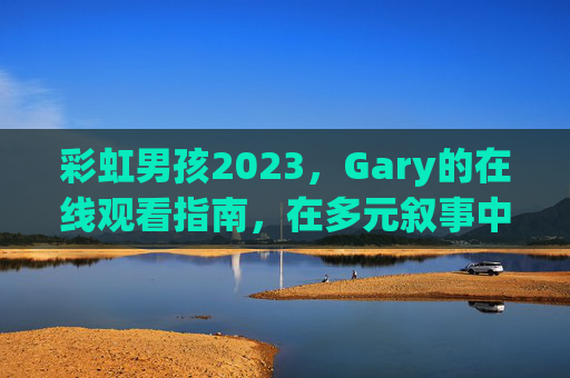 彩虹男孩2023,Gary的在线观看指南,在多元叙事中看见真实光芒,彩虹男孩2023 Gary在线观看指南,多元叙事中的真实光芒 彩虹男孩2023,Gary的在线观看指南,在多元叙事中看见真实光芒,彩虹男孩2023 Gary在线观看指南,多元叙事中的真实光芒