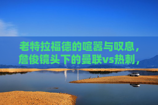 老特拉福德的喧嚣与叹息,詹俊镜头下的曼联vs热刺,一场关于韧性的足球课,詹俊镜头下的老特拉福德,曼联vs热刺的韧性足球课 老特拉福德的喧嚣与叹息,詹俊镜头下的曼联vs热刺,一场关于韧性的足球课,詹俊镜头下的老特拉福德,曼联vs热刺的韧性足球课