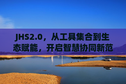 JHS2.0，从工具集合到生态赋能，开启智慧协同新范式，JHS2.0，从工具集合到生态赋能，开启智慧协同新范式