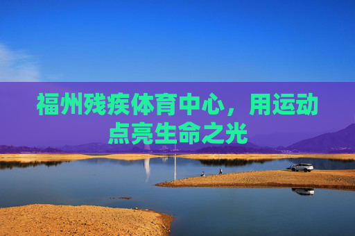 福州残疾体育中心,用运动点亮生命之光 福州残疾体育中心,用运动点亮生命之光