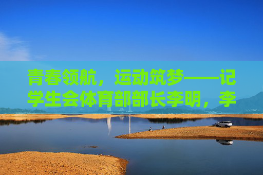 青春领航,运动筑梦——记学生会体育部部长李明,李明,以青春领航,用运动筑梦 青春领航,运动筑梦——记学生会体育部部长李明,李明,以青春领航,用运动筑梦