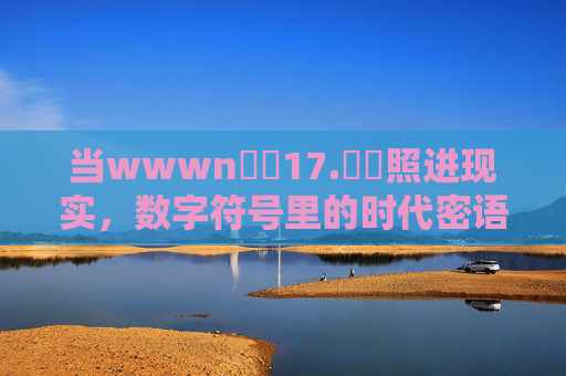 当wwwn鈥唍17.鈥哻照进现实,数字符号里的时代密语 当wwwn鈥唍17.鈥哻照进现实,数字符号里的时代密语