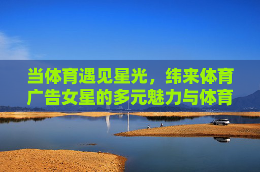 当体育遇见星光,纬来体育广告女星的多元魅力与体育精神共鸣,当体育遇见星光,纬来广告女星的多元魅力与体育精神共鸣 当体育遇见星光,纬来体育广告女星的多元魅力与体育精神共鸣,当体育遇见星光,纬来广告女星的多元魅力与体育精神共鸣
