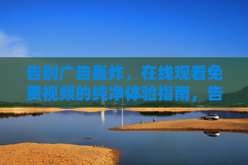 告别广告轰炸,在线观看免费视频的纯净体验指南,告别广告轰炸,免费视频纯净观看指南 告别广告轰炸,在线观看免费视频的纯净体验指南,告别广告轰炸,免费视频纯净观看指南