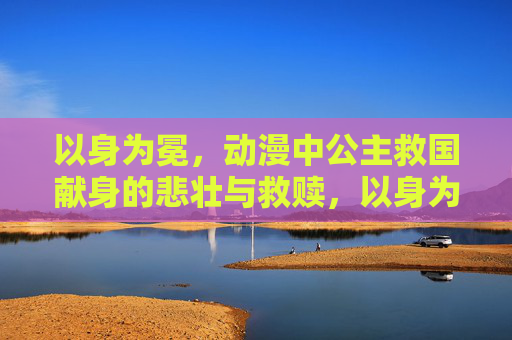 以身为冕,动漫中公主救国献身的悲壮与救赎,以身为冕,公主救国献身的悲壮救赎 以身为冕,动漫中公主救国献身的悲壮与救赎,以身为冕,公主救国献身的悲壮救赎