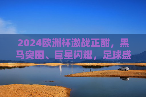 2024欧洲杯激战正酣,黑马突围、巨星闪耀,足球盛宴点燃夏日激情,2024欧洲杯,黑马与巨星闪耀,夏日足球盛宴激战正酣 2024欧洲杯激战正酣,黑马突围、巨星闪耀,足球盛宴点燃夏日激情,2024欧洲杯,黑马与巨星闪耀,夏日足球盛宴激战正酣