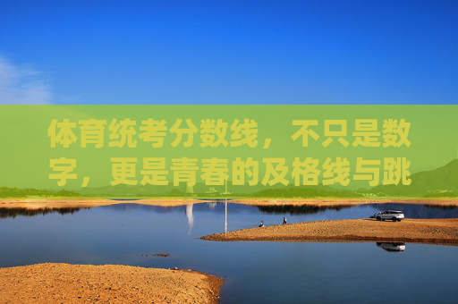 体育统考分数线,不只是数字,更是青春的及格线与跳板 体育统考分数线,不只是数字,更是青春的及格线与跳板