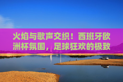 火焰与歌声交织!西班牙欧洲杯氛围,足球狂欢的极致体验,火焰与歌声交织!西班牙欧洲杯足球狂欢极致体验 火焰与歌声交织!西班牙欧洲杯氛围,足球狂欢的极致体验,火焰与歌声交织!西班牙欧洲杯足球狂欢极致体验