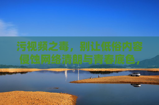 污视频之毒,别让低俗内容侵蚀网络清朗与青春底色,污视频之毒,侵蚀网络清朗与青春底色 污视频之毒,别让低俗内容侵蚀网络清朗与青春底色,污视频之毒,侵蚀网络清朗与青春底色