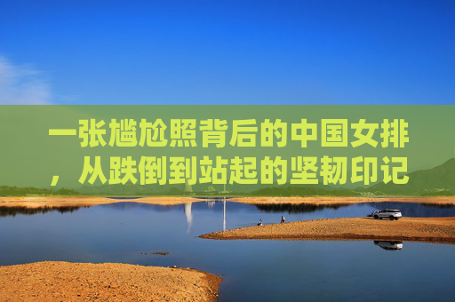 一张尴尬照背后的中国女排,从跌倒到站起的坚韧印记,一张尴尬照见证中国女排跌倒站起的坚韧 一张尴尬照背后的中国女排,从跌倒到站起的坚韧印记,一张尴尬照见证中国女排跌倒站起的坚韧