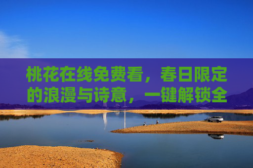 桃花在线免费看,春日限定的浪漫与诗意,一键解锁全网桃花盛宴,免费看春日桃花,一键解锁浪漫盛宴 桃花在线免费看,春日限定的浪漫与诗意,一键解锁全网桃花盛宴,免费看春日桃花,一键解锁浪漫盛宴