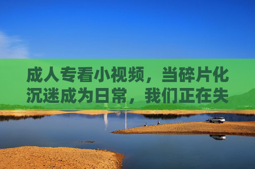 成人专看小视频,当碎片化沉迷成为日常,我们正在失去什么?成人沉迷小视频,碎片化日常下,我们正在失去什么? 成人专看小视频,当碎片化沉迷成为日常,我们正在失去什么?成人沉迷小视频,碎片化日常下,我们正在失去什么?