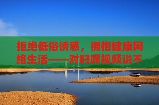 拒绝低俗诱惑,拥抱健康网络生活——对叼嘿视频说不,拒绝叼嘿视频低俗诱惑,拥抱健康网络生活 拒绝低俗诱惑,拥抱健康网络生活——对叼嘿视频说不,拒绝叼嘿视频低俗诱惑,拥抱健康网络生活