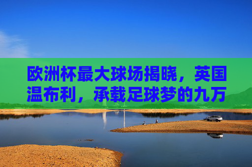 欧洲杯最大球场揭晓,英国温布利,承载足球梦的九万人殿堂,欧洲杯最大球场温布利,九万人足球梦殿堂 欧洲杯最大球场揭晓,英国温布利,承载足球梦的九万人殿堂,欧洲杯最大球场温布利,九万人足球梦殿堂