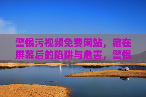 警惕污视频免费网站，藏在屏幕后的陷阱与危害，警惕污视频免费网站，屏幕后的陷阱与危害