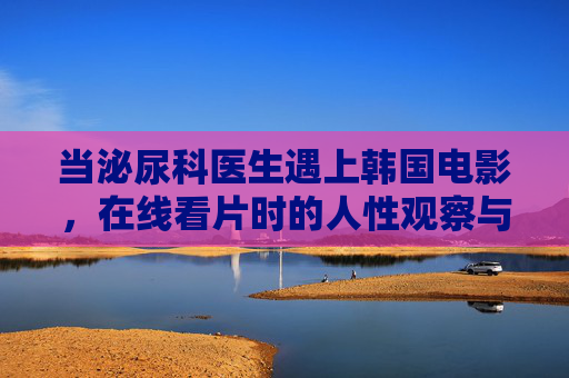 当泌尿科医生遇上韩国电影,在线看片时的人性观察与行业反思,泌尿科医生的韩影在线观察,人性切片与行业镜像 当泌尿科医生遇上韩国电影,在线看片时的人性观察与行业反思,泌尿科医生的韩影在线观察,人性切片与行业镜像