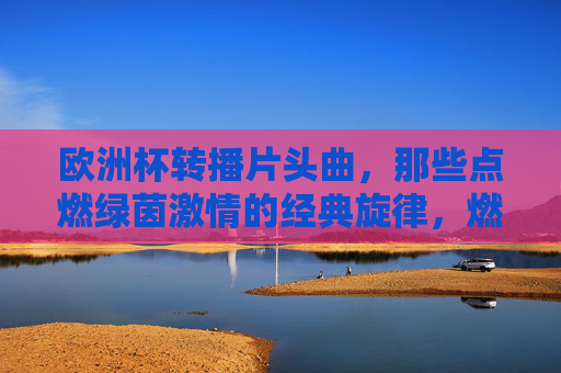 欧洲杯转播片头曲,那些点燃绿茵激情的经典旋律,燃情绿茵,欧洲杯转播片头曲经典旋律 欧洲杯转播片头曲,那些点燃绿茵激情的经典旋律,燃情绿茵,欧洲杯转播片头曲经典旋律