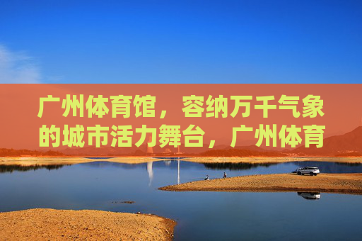 广州体育馆,容纳万千气象的城市活力舞台,广州体育馆,万千气象的城市活力舞台 广州体育馆,容纳万千气象的城市活力舞台,广州体育馆,万千气象的城市活力舞台