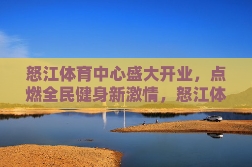 怒江体育中心盛大开业,点燃全民健身新激情,怒江体育中心盛大开业,点燃全民健身新激情 怒江体育中心盛大开业,点燃全民健身新激情,怒江体育中心盛大开业,点燃全民健身新激情