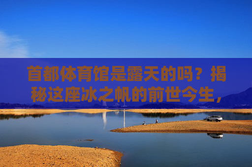 首都体育馆是露天的吗?揭秘这座冰之帆的前世今生,揭秘冰之帆,首都体育馆的前世今生与露天之谜 首都体育馆是露天的吗?揭秘这座冰之帆的前世今生,揭秘冰之帆,首都体育馆的前世今生与露天之谜