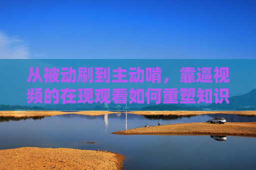 从被动刷到主动啃,靠逼视频的在现观看如何重塑知识获取新路径?逼视频实时观看,从被动刷到主动啃的知识获取新路径 从被动刷到主动啃,靠逼视频的在现观看如何重塑知识获取新路径?逼视频实时观看,从被动刷到主动啃的知识获取新路径