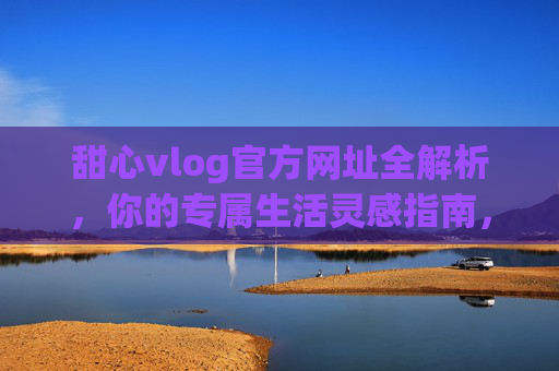 甜心vlog官方网址全解析，你的专属生活灵感指南，甜心vlog官方网址，你的专属生活灵感指南