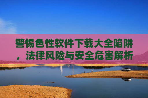 警惕色性软件下载大全陷阱,法律风险与安全危害解析,色性软件下载大全陷阱,法律风险与安全危害解析 警惕色性软件下载大全陷阱,法律风险与安全危害解析,色性软件下载大全陷阱,法律风险与安全危害解析