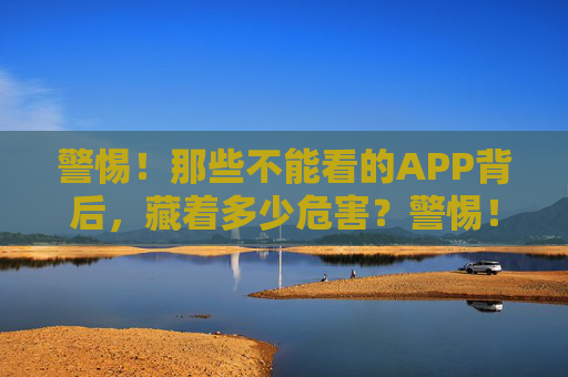 警惕!那些不能看的APP背后,藏着多少危害?警惕!暗藏风险的APP背后,危害几何? 警惕!那些不能看的APP背后,藏着多少危害?警惕!暗藏风险的APP背后,危害几何?