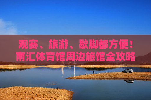 观赛、旅游、歇脚都方便!南汇体育馆周边旅馆全攻略,南汇体育馆周边旅馆全攻略,观赛旅游歇脚超方便 观赛、旅游、歇脚都方便!南汇体育馆周边旅馆全攻略,南汇体育馆周边旅馆全攻略,观赛旅游歇脚超方便