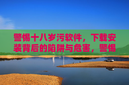 警惕十八岁污软件，下载安装背后的陷阱与危害，警惕十八岁污软件，下载安装陷阱与危害