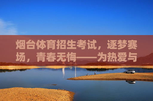 烟台体育招生考试，逐梦赛场，青春无悔——为热爱与未来全力以赴，烟台体育招生考试，逐梦赛场，为热爱与未来全力以赴