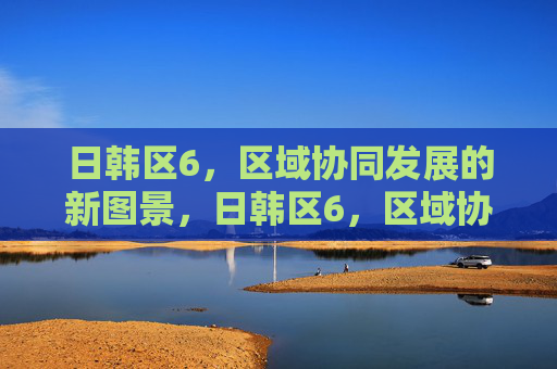 日韩区6，区域协同发展的新图景，日韩区6，区域协同发展的新图景