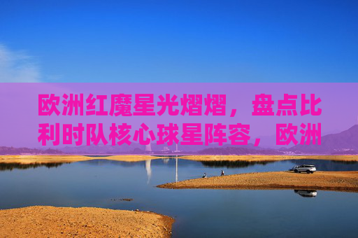 欧洲红魔星光熠熠,盘点比利时队核心球星阵容,欧洲红魔核心球星阵容星光熠熠 欧洲红魔星光熠熠,盘点比利时队核心球星阵容,欧洲红魔核心球星阵容星光熠熠