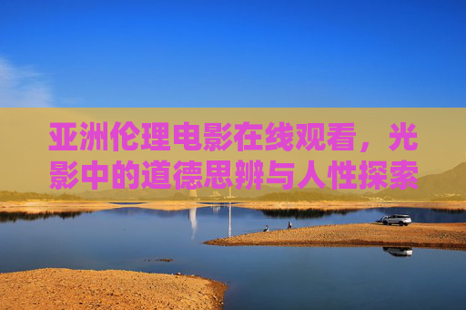 亚洲伦理电影在线观看,光影中的道德思辨与人性探索 亚洲伦理电影在线观看,光影中的道德思辨与人性探索