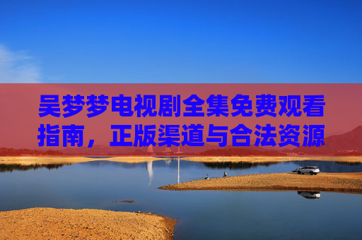 吴梦梦电视剧全集免费观看指南,正版渠道与合法资源汇总,吴梦梦电视剧全集免费观看指南,正版渠道与合法资源汇总 吴梦梦电视剧全集免费观看指南,正版渠道与合法资源汇总,吴梦梦电视剧全集免费观看指南,正版渠道与合法资源汇总