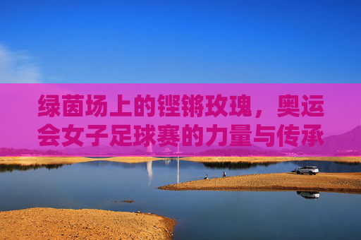 绿茵场上的铿锵玫瑰，奥运会女子足球赛的力量与传承，绿茵铿锵玫瑰，奥运女足的力量与传承