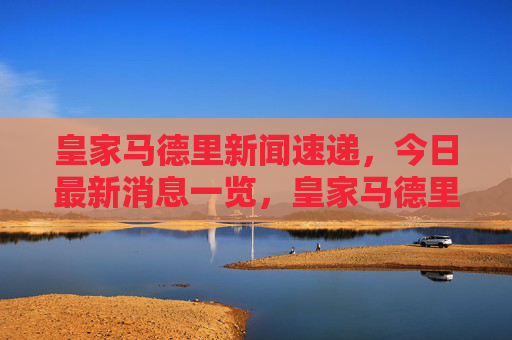 皇家马德里新闻速递,今日最新消息一览,皇家马德里今日新闻速递 皇家马德里新闻速递,今日最新消息一览,皇家马德里今日新闻速递