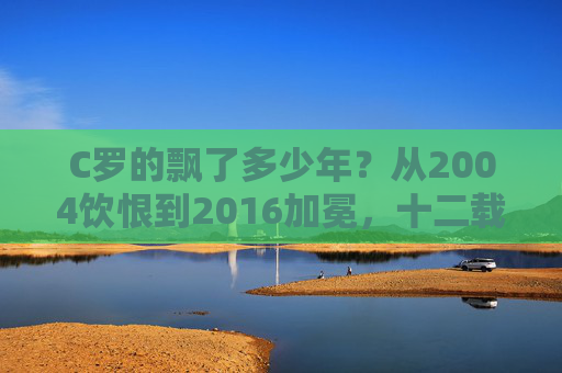 C罗的飘了多少年？从2004饮恨到2016加冕，十二载等待铸就传奇，C罗十二载，从饮恨到加冕铸就传奇