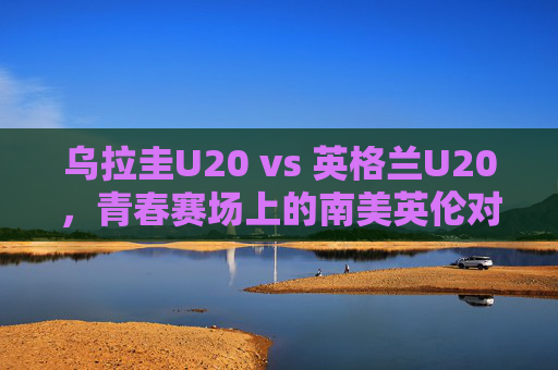 乌拉圭U20 vs 英格兰U20，青春赛场上的南美英伦对话，南美英伦青春对决，乌拉圭U20 vs 英格兰U20
