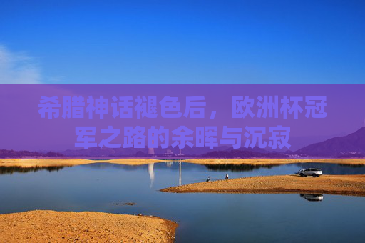 希腊神话褪色后,欧洲杯冠军之路的余晖与沉寂 希腊神话褪色后,欧洲杯冠军之路的余晖与沉寂