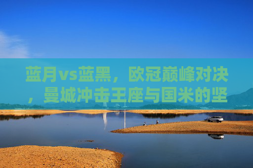 蓝月vs蓝黑,欧冠巅峰对决,曼城冲击王座与国米的坚守之舞,欧冠巅峰对决,蓝月冲击王座与蓝黑坚守之舞 蓝月vs蓝黑,欧冠巅峰对决,曼城冲击王座与国米的坚守之舞,欧冠巅峰对决,蓝月冲击王座与蓝黑坚守之舞